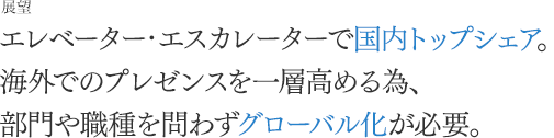 [展望]エレベーター・エスカレーターで国内トップシェア。海外でのプレゼンスを一層高める為、部門や職種を問わずグローバル化が必要。