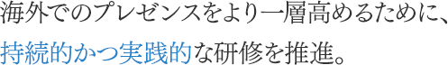 海外でのプレゼンスをより一層高めるために、持続的かつ実践的な研修を推進