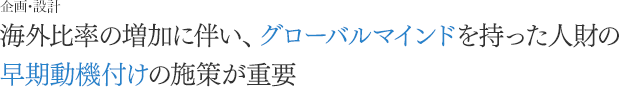 [企画・設計]海外比率の増加に伴い、グローバルマインドを持った人財の早期動機付けの施策が重要