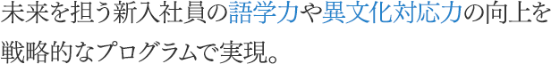 未来を担う新入社員の語学力や異文化適応力の向上を戦略的なプログラムで実現。