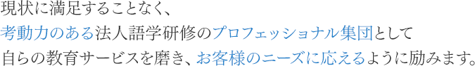 現状に満足することなく、考動力のある法人語学研修のプロフェッショナル集団として自らの教育サービスを磨き、お客様のニーズに応えるように励みます。