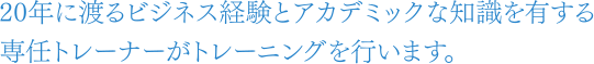 20年に渡るビジネス経験とアカデミックな知識を有する、専任トレーナーがトレーニングを行います。