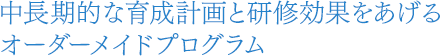 中長期的な育成計画と研修効果をあげるオーダーメイドプログラム