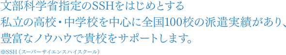 文部科学省指定のスーパーサイエンスハイスクールをはじめとする私立の高校・中学校を中心に全国100校の契約実績があり、豊富なノウハウで貴校をサポートします。