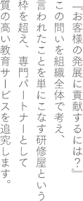 『お客様が発展するには？』この問いを組織全体で考え、言われた事を単にこなす研修屋という枠を超え、専門パートナーとして質の高い教育サービスを追究します。