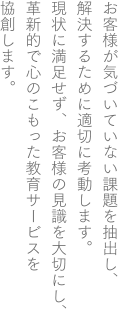 お客様が気づいていない課題を抽出し、解決するために適切に考動します。現状に満足せず、お客様の見識を大切にし、革新的で心のこもった教育サービスを協創します。