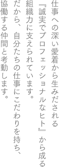 仕事への深い愛着から生みだされる『誠実でプロフェッショナルなヒト』が創る組織力に支えられています。だから、自分たちの仕事にこだわりを持ち、協働する仲間と孝動します。